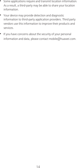 14•  Some applications require and transmit location information. As a result, a third-party may be able to share your location information.•  Your device may provide detection and diagnostic information to third-party application providers. Third party vendors use this information to improve their products and services.•  If you have concerns about the security of your personal information and data, please contact mobile@huawei.com.