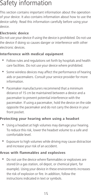 15Safety informationThis section contains important information about the operation of your device. It also contains information about how to use the device safely. Read this information carefully before using your device.Electronic deviceDo not use your device if using the device is prohibited. Do not use the device if doing so causes danger or interference with other electronic devices.Interference with medical equipment•  Follow rules and regulations set forth by hospitals and health care facilities. Do not use your device where prohibited.•  Some wireless devices may affect the performance of hearing aids or pacemakers. Consult your service provider for more information.•  Pacemaker manufacturers recommend that a minimum distance of 15 cm be maintained between a device and a pacemaker to prevent potential interference with the pacemaker. If using a pacemaker, hold the device on the side opposite the pacemaker and do not carry the device in your front pocket.Protecting your hearing when using a headset•  Using a headset at high volumes may damage your hearing. To reduce this risk, lower the headset volume to a safe and comfortable level.•  Exposure to high volumes while driving may cause distraction and increase your risk of an accident.Areas with flammables and explosives•  Do not use the device where flammables or explosives are stored (in a gas station, oil depot, or chemical plant, for example). Using your device in these environments increases the risk of explosion or fire. In addition, follow the instructions indicated in text or symbols.