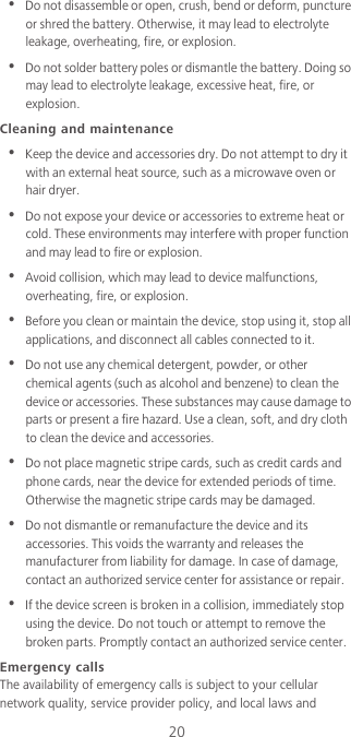 20•  Do not disassemble or open, crush, bend or deform, puncture or shred the battery. Otherwise, it may lead to electrolyte leakage, overheating, fire, or explosion.•  Do not solder battery poles or dismantle the battery. Doing so may lead to electrolyte leakage, excessive heat, fire, or explosion.Cleaning and maintenance•  Keep the device and accessories dry. Do not attempt to dry it with an external heat source, such as a microwave oven or hair dryer. •  Do not expose your device or accessories to extreme heat or cold. These environments may interfere with proper function and may lead to fire or explosion. •  Avoid collision, which may lead to device malfunctions, overheating, fire, or explosion. •  Before you clean or maintain the device, stop using it, stop all applications, and disconnect all cables connected to it.•  Do not use any chemical detergent, powder, or other chemical agents (such as alcohol and benzene) to clean the device or accessories. These substances may cause damage to parts or present a fire hazard. Use a clean, soft, and dry cloth to clean the device and accessories.•  Do not place magnetic stripe cards, such as credit cards and phone cards, near the device for extended periods of time. Otherwise the magnetic stripe cards may be damaged.•  Do not dismantle or remanufacture the device and its accessories. This voids the warranty and releases the manufacturer from liability for damage. In case of damage, contact an authorized service center for assistance or repair.•  If the device screen is broken in a collision, immediately stop using the device. Do not touch or attempt to remove the broken parts. Promptly contact an authorized service center. Emergency callsThe availability of emergency calls is subject to your cellular network quality, service provider policy, and local laws and 