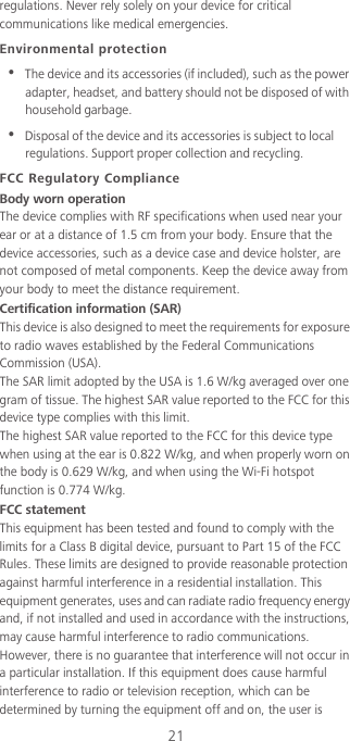 21regulations. Never rely solely on your device for critical communications like medical emergencies.Environmental protection•  The device and its accessories (if included), such as the power adapter, headset, and battery should not be disposed of with household garbage.•  Disposal of the device and its accessories is subject to local regulations. Support proper collection and recycling.FCC Regulatory ComplianceBody worn operationThe device complies with RF specifications when used near your ear or at a distance of 1.5 cm from your body. Ensure that the device accessories, such as a device case and device holster, are not composed of metal components. Keep the device away from your body to meet the distance requirement.Certification information (SAR)This device is also designed to meet the requirements for exposure to radio waves established by the Federal Communications Commission (USA).The SAR limit adopted by the USA is 1.6 W/kg averaged over one gram of tissue. The highest SAR value reported to the FCC for this device type complies with this limit.The highest SAR value reported to the FCC for this device type when using at the ear is 0.822 W/kg, and when properly worn on the body is 0.629 W/kg, and when using the Wi-Fi hotspot function is 0.774 W/kg.FCC statementThis equipment has been tested and found to comply with the limits for a Class B digital device, pursuant to Part 15 of the FCC Rules. These limits are designed to provide reasonable protection against harmful interference in a residential installation. This equipment generates, uses and can radiate radio frequency energy and, if not installed and used in accordance with the instructions, may cause harmful interference to radio communications. However, there is no guarantee that interference will not occur in a particular installation. If this equipment does cause harmful interference to radio or television reception, which can be determined by turning the equipment off and on, the user is 