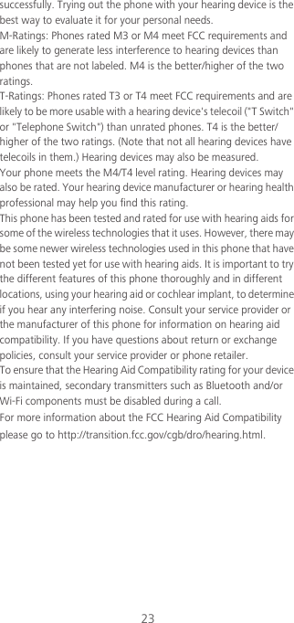 23successfully. Trying out the phone with your hearing device is the best way to evaluate it for your personal needs.M-Ratings: Phones rated M3 or M4 meet FCC requirements and are likely to generate less interference to hearing devices than phones that are not labeled. M4 is the better/higher of the two ratings.T-Ratings: Phones rated T3 or T4 meet FCC requirements and are likely to be more usable with a hearing device&apos;s telecoil (&quot;T Switch&quot; or &quot;Telephone Switch&quot;) than unrated phones. T4 is the better/higher of the two ratings. (Note that not all hearing devices have telecoils in them.) Hearing devices may also be measured.Your phone meets the M4/T4 level rating. Hearing devices may also be rated. Your hearing device manufacturer or hearing health professional may help you find this rating.This phone has been tested and rated for use with hearing aids for some of the wireless technologies that it uses. However, there may be some newer wireless technologies used in this phone that have not been tested yet for use with hearing aids. It is important to try the different features of this phone thoroughly and in different locations, using your hearing aid or cochlear implant, to determine if you hear any interfering noise. Consult your service provider or the manufacturer of this phone for information on hearing aid compatibility. If you have questions about return or exchange policies, consult your service provider or phone retailer.To ensure that the Hearing Aid Compatibility rating for your device is maintained, secondary transmitters such as Bluetooth and/or Wi-Fi components must be disabled during a call.For more information about the FCC Hearing Aid Compatibility please go to http://transition.fcc.gov/cgb/dro/hearing.html.