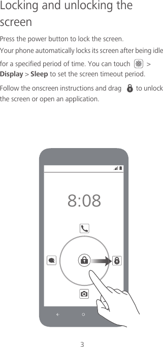 3Locking and unlocking the screenPress the power button to lock the screen. Your phone automatically locks its screen after being idle for a specified period of time. You can touch   &gt; Display &gt; Sleep to set the screen timeout period. Follow the onscreen instructions and drag  to unlock the screen or open an application.8:08