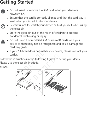 Getting StartedlDo not insert or remove the SIM card when your device ispowered on.lEnsure that the card is correctly aligned and that the card tray islevel when you insert it into your device.lBe careful not to scratch your device or hurt yourself when usingthe eject pin.lStore the eject pin out of the reach of children to preventaccidental swallowing or injury.lDo not use cut or modied SIM or microSD cards with yourdevice as these may not be recognized and could damage thecard tray (slot).lIf your SIM card does not match your device, please contact yourcarrier.Follow the instructions in the following gures to set up your device.Please use the eject pin included.d-02K:123华为信息资产  仅供CTC公司使用  严禁扩散