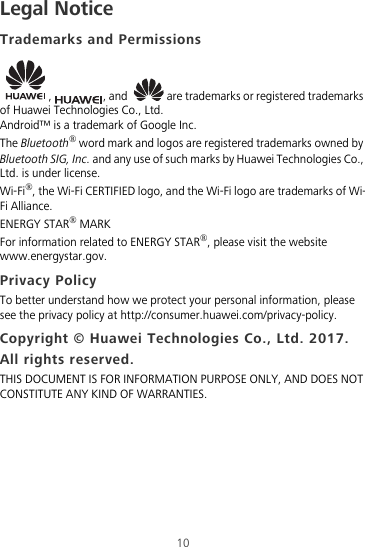 10Legal NoticeTrademarks and Permissions,  , and   are trademarks or registered trademarks of Huawei Technologies Co., Ltd.Android™ is a trademark of Google Inc.The Bluetooth® word mark and logos are registered trademarks owned by Bluetooth SIG, Inc. and any use of such marks by Huawei Technologies Co., Ltd. is under license. Wi-Fi®, the Wi-Fi CERTIFIED logo, and the Wi-Fi logo are trademarks of Wi-Fi Alliance.ENERGY STAR® MARKFor information related to ENERGY STAR®, please visit the website www.energystar.gov.Privacy PolicyTo better understand how we protect your personal information, please see the privacy policy at http://consumer.huawei.com/privacy-policy.Copyright © Huawei Technologies Co., Ltd. 2017. All rights reserved.THIS DOCUMENT IS FOR INFORMATION PURPOSE ONLY, AND DOES NOT CONSTITUTE ANY KIND OF WARRANTIES.