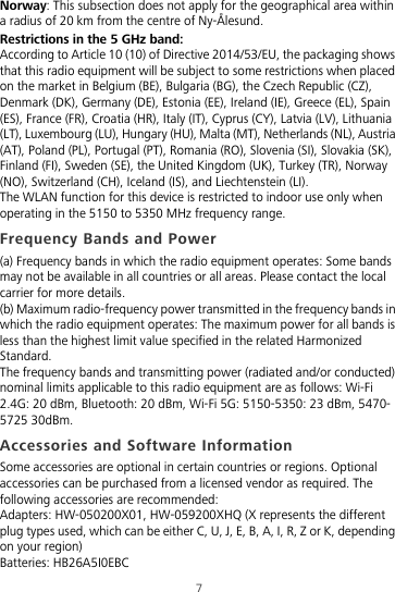 7Norway: This subsection does not apply for the geographical area within a radius of 20 km from the centre of Ny-Ålesund.Restrictions in the 5 GHz band:According to Article 10 (10) of Directive 2014/53/EU, the packaging shows that this radio equipment will be subject to some restrictions when placed on the market in Belgium (BE), Bulgaria (BG), the Czech Republic (CZ), Denmark (DK), Germany (DE), Estonia (EE), Ireland (IE), Greece (EL), Spain (ES), France (FR), Croatia (HR), Italy (IT), Cyprus (CY), Latvia (LV), Lithuania (LT), Luxembourg (LU), Hungary (HU), Malta (MT), Netherlands (NL), Austria (AT), Poland (PL), Portugal (PT), Romania (RO), Slovenia (SI), Slovakia (SK), Finland (FI), Sweden (SE), the United Kingdom (UK), Turkey (TR), Norway (NO), Switzerland (CH), Iceland (IS), and Liechtenstein (LI).The WLAN function for this device is restricted to indoor use only when operating in the 5150 to 5350 MHz frequency range.Frequency Bands and Power(a) Frequency bands in which the radio equipment operates: Some bands may not be available in all countries or all areas. Please contact the local carrier for more details.(b) Maximum radio-frequency power transmitted in the frequency bands in which the radio equipment operates: The maximum power for all bands is less than the highest limit value specified in the related Harmonized Standard.The frequency bands and transmitting power (radiated and/or conducted) nominal limits applicable to this radio equipment are as follows: Wi-Fi 2.4G: 20 dBm, Bluetooth: 20 dBm, Wi-Fi 5G: 5150-5350: 23 dBm, 5470-5725 30dBm.Accessories and Software InformationSome accessories are optional in certain countries or regions. Optional accessories can be purchased from a licensed vendor as required. The following accessories are recommended:Adapters: HW-050200X01, HW-059200XHQ (X represents the different plug types used, which can be either C, U, J, E, B, A, I, R, Z or K, depending on your region)Batteries: HB26A5I0EBC