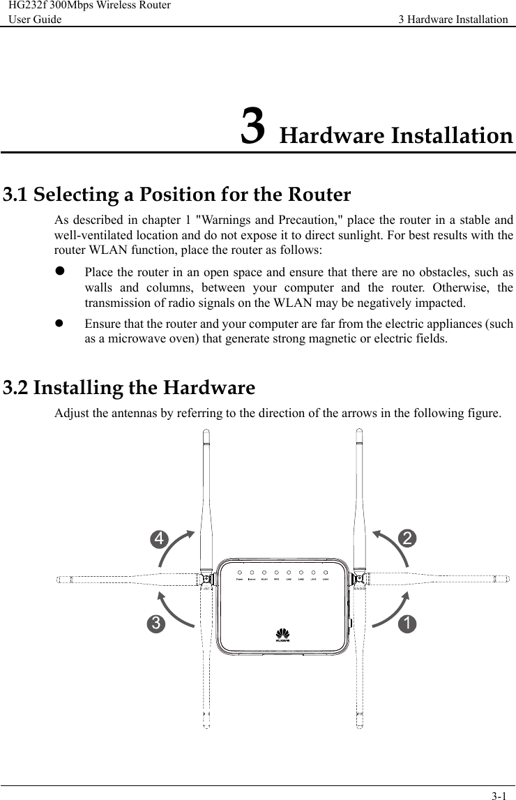 HG232f 300Mbps Wireless Router User Guide 3 Hardware Installation      3-1  3 Hardware Installation 3.1 Selecting a Position for the Router As described in chapter 1 &quot;Warnings and Precaution,&quot; place the router in a stable and well-ventilated location and do not expose it to direct sunlight. For best results with the router WLAN function, place the router as follows:  Place the router in an open space and ensure that there are no obstacles, such as walls and columns, between your computer  and the router.  Otherwise, the transmission of radio signals on the WLAN may be negatively impacted.  Ensure that the router and your computer are far from the electric appliances (such as a microwave oven) that generate strong magnetic or electric fields. 3.2 Installing the Hardware Adjust the antennas by referring to the direction of the arrows in the following figure.   