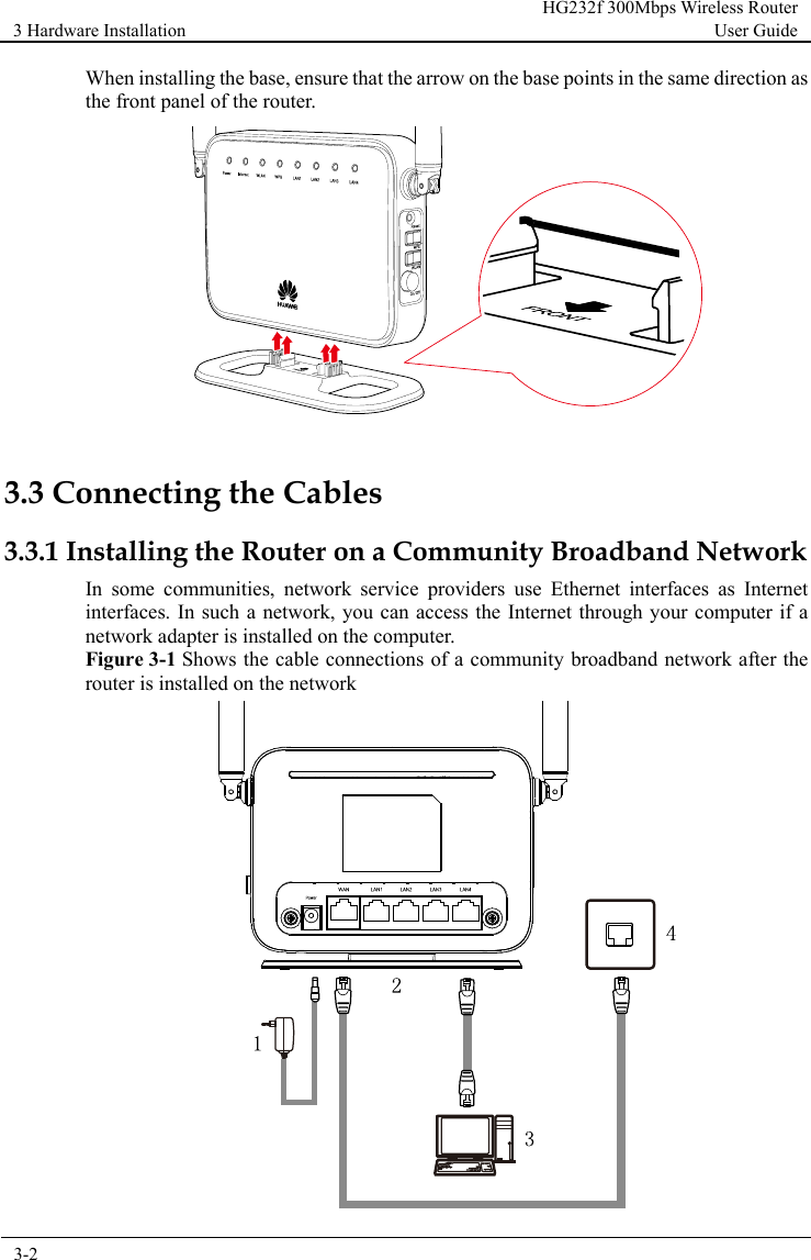 3 Hardware Installation HG232f 300Mbps Wireless Router User Guide  3-2      When installing the base, ensure that the arrow on the base points in the same direction as the front panel of the router.   3.3 Connecting the Cables 3.3.1 Installing the Router on a Community Broadband Network In some communities, network service providers use Ethernet interfaces as Internet interfaces. In such a network, you can access the Internet through your computer if a network adapter is installed on the computer. Figure 3-1 Shows the cable connections of a community broadband network after the router is installed on the network  