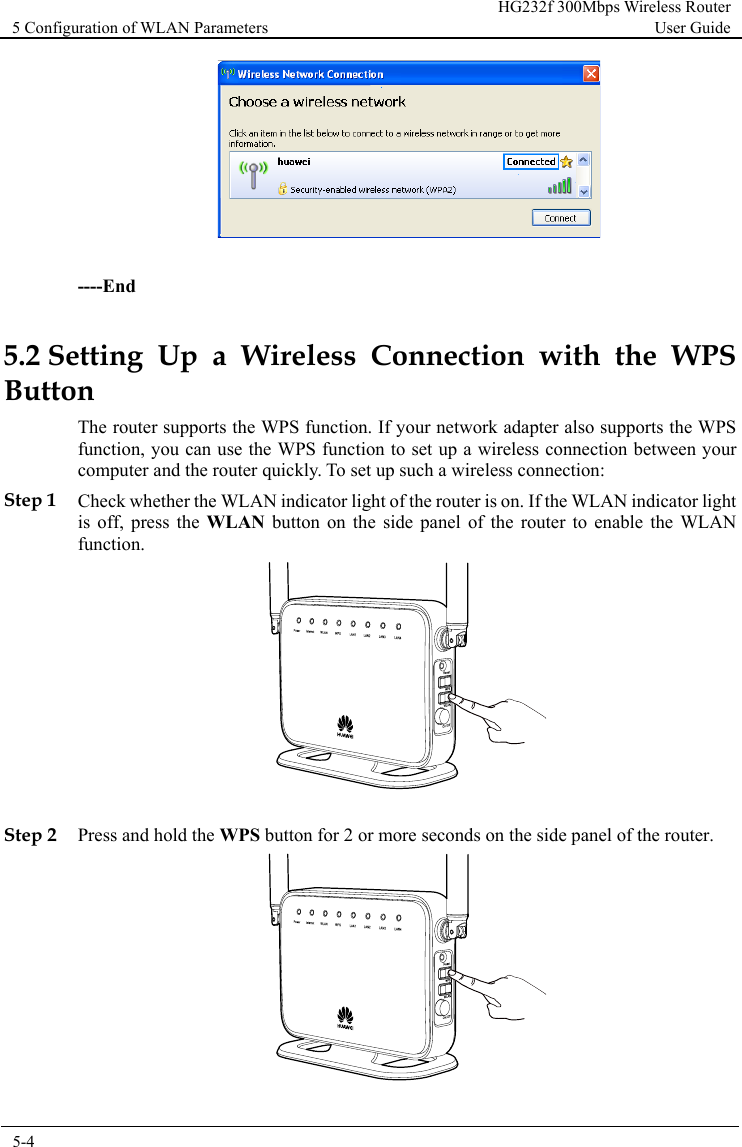 5 Configuration of WLAN Parameters HG232f 300Mbps Wireless Router User Guide  5-4        ----End 5.2 Setting Up a Wireless Connection with the WPS Button The router supports the WPS function. If your network adapter also supports the WPS function, you can use the WPS function to set up a wireless connection between your computer and the router quickly. To set up such a wireless connection: Step 1 Check whether the WLAN indicator light of the router is on. If the WLAN indicator light is off, press the WLAN  button on the side panel of the router to enable the WLAN function.   Step 2 Press and hold the WPS button for 2 or more seconds on the side panel of the router.  