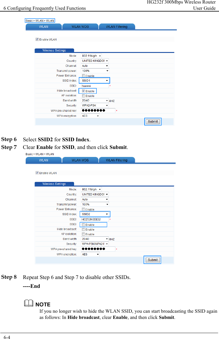 6 Configuring Frequently Used Functions HG232f 300Mbps Wireless Router User Guide  6-4        Step 6 Select SSID2 for SSID Index. Step 7 Clear Enable for SSID, and then click Submit.   Step 8 Repeat Step 6 and Step 7 to disable other SSIDs. ----End  If you no longer wish to hide the WLAN SSID, you can start broadcasting the SSID again as follows: In Hide broadcast, clear Enable, and then click Submit.  