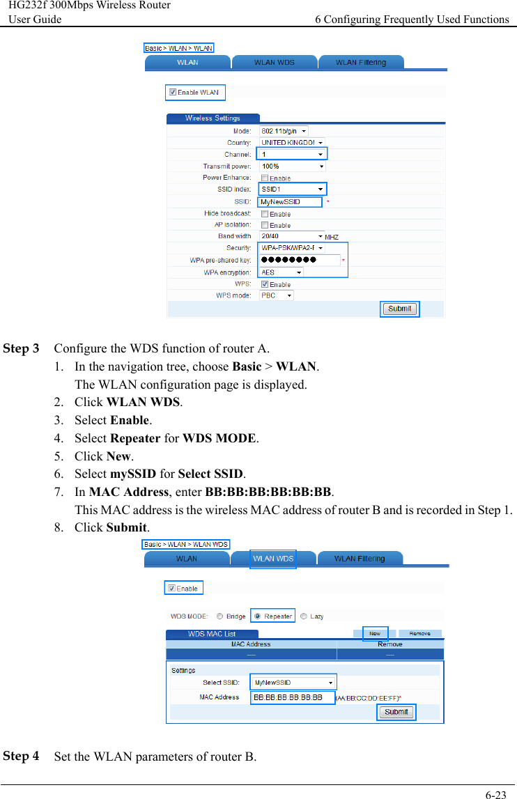 HG232f 300Mbps Wireless Router User Guide 6 Configuring Frequently Used Functions      6-23    Step 3 Configure the WDS function of router A. 1. In the navigation tree, choose Basic &gt; WLAN. The WLAN configuration page is displayed. 2. Click WLAN WDS. 3. Select Enable. 4. Select Repeater for WDS MODE. 5. Click New. 6. Select mySSID for Select SSID. 7. In MAC Address, enter BB:BB:BB:BB:BB:BB. This MAC address is the wireless MAC address of router B and is recorded in Step 1. 8. Click Submit.   Step 4 Set the WLAN parameters of router B. 