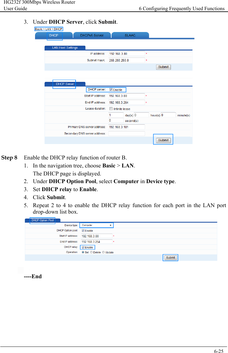 HG232f 300Mbps Wireless Router User Guide 6 Configuring Frequently Used Functions      6-25  3. Under DHCP Server, click Submit.   Step 8 Enable the DHCP relay function of router B. 1. In the navigation tree, choose Basic &gt; LAN. The DHCP page is displayed. 2. Under DHCP Option Pool, select Computer in Device type. 3. Set DHCP relay to Enable. 4. Click Submit. 5. Repeat  2  to  4  to enable the DHCP relay function for each port in the LAN port drop-down list box.    ----End