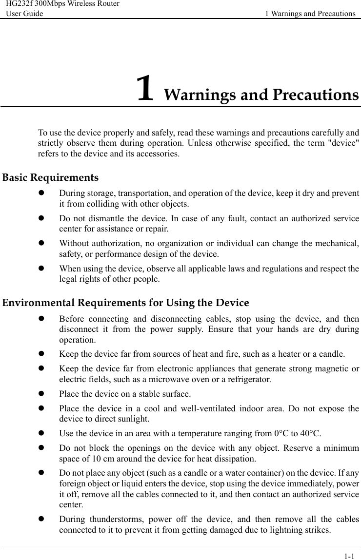 HG232f 300Mbps Wireless Router User Guide 1 Warnings and Precautions      1-1  1 Warnings and Precautions To use the device properly and safely, read these warnings and precautions carefully and strictly observe them during operation. Unless otherwise specified, the term &quot;device&quot; refers to the device and its accessories. Basic Requirements  During storage, transportation, and operation of the device, keep it dry and prevent it from colliding with other objects.  Do not dismantle the device. In case of any fault, contact an authorized service center for assistance or repair.  Without authorization, no organization or individual can change the mechanical, safety, or performance design of the device.  When using the device, observe all applicable laws and regulations and respect the legal rights of other people. Environmental Requirements for Using the Device  Before connecting and disconnecting cables, stop using the device, and then disconnect it from the power supply. Ensure that your hands are dry during operation.  Keep the device far from sources of heat and fire, such as a heater or a candle.  Keep the device far from electronic appliances that generate strong magnetic or electric fields, such as a microwave oven or a refrigerator.  Place the device on a stable surface.  Place the device in a cool and well-ventilated indoor area. Do not expose the device to direct sunlight.  Use the device in an area with a temperature ranging from 0°C to 40°C.  Do not block the openings on the device with any object. Reserve a minimum space of 10 cm around the device for heat dissipation.  Do not place any object (such as a candle or a water container) on the device. If any foreign object or liquid enters the device, stop using the device immediately, power it off, remove all the cables connected to it, and then contact an authorized service center.  During thunderstorms, power off the device, and then remove all the cables connected to it to prevent it from getting damaged due to lightning strikes. 