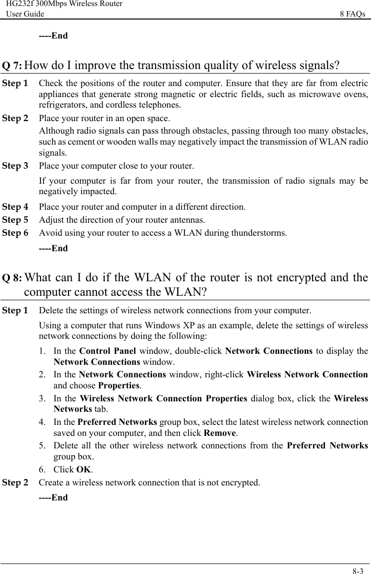 HG232f 300Mbps Wireless Router User Guide 8 FAQs      8-3  ----End Q 7: How do I improve the transmission quality of wireless signals? Step 1 Check the positions of the router and computer. Ensure that they are far from electric appliances that generate strong magnetic or electric fields, such as microwave ovens, refrigerators, and cordless telephones. Step 2 Place your router in an open space.  Although radio signals can pass through obstacles, passing through too many obstacles, such as cement or wooden walls may negatively impact the transmission of WLAN radio signals. Step 3 Place your computer close to your router. If your computer is far from your router, the transmission of radio signals may be negatively impacted. Step 4 Place your router and computer in a different direction. Step 5 Adjust the direction of your router antennas. Step 6 Avoid using your router to access a WLAN during thunderstorms. ----End Q 8: What can I do if the WLAN of the router is not encrypted and the computer cannot access the WLAN? Step 1 Delete the settings of wireless network connections from your computer. Using a computer that runs Windows XP as an example, delete the settings of wireless network connections by doing the following: 1. In the Control Panel window, double-click Network Connections to display the Network Connections window. 2. In the Network Connections window, right-click Wireless Network Connection and choose Properties. 3. In the Wireless  Network Connection  Properties dialog box, click the Wireless Networks tab. 4. In the Preferred Networks group box, select the latest wireless network connection saved on your computer, and then click Remove. 5. Delete all the other wireless network connections from the Preferred  Networks group box. 6. Click OK. Step 2 Create a wireless network connection that is not encrypted. ----End 