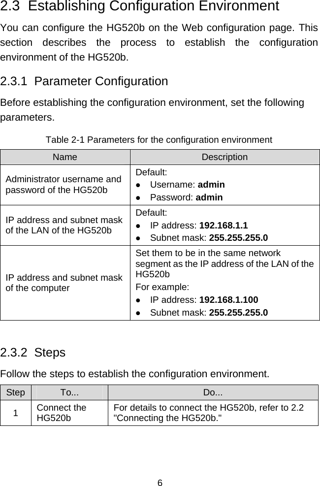  6 2.3  Establishing Configuration Environment You can configure the HG520b on the Web configuration page. This section describes the process to establish the configuration environment of the HG520b. 2.3.1  Parameter Configuration Before establishing the configuration environment, set the following parameters. Table 2-1 Parameters for the configuration environment Name  Description Administrator username and password of the HG520b Default: z Username: admin z Password: admin IP address and subnet mask of the LAN of the HG520b Default: z IP address: 192.168.1.1 z Subnet mask: 255.255.255.0 IP address and subnet mask of the computer Set them to be in the same network segment as the IP address of the LAN of the HG520b For example: z IP address: 192.168.1.100 z Subnet mask: 255.255.255.0  2.3.2  Steps Follow the steps to establish the configuration environment. Step  To...  Do... 1  Connect the HG520b  For details to connect the HG520b, refer to 2.2  &quot;Connecting the HG520b.&quot; 