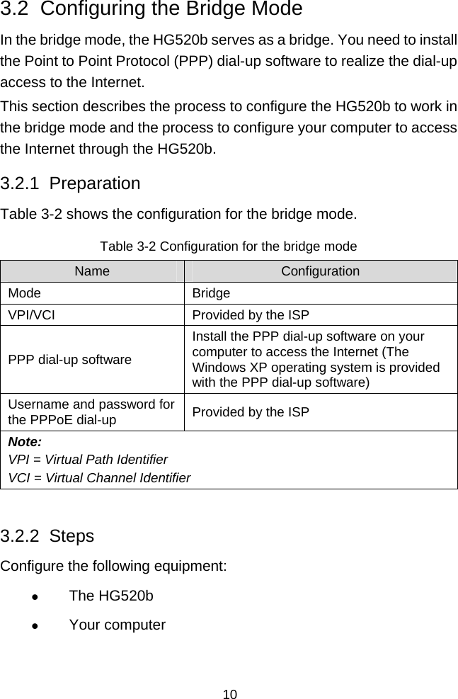  10 3.2  Configuring the Bridge Mode In the bridge mode, the HG520b serves as a bridge. You need to install the Point to Point Protocol (PPP) dial-up software to realize the dial-up access to the Internet. This section describes the process to configure the HG520b to work in the bridge mode and the process to configure your computer to access the Internet through the HG520b. 3.2.1  Preparation Table 3-2 shows the configuration for the bridge mode. Table 3-2 Configuration for the bridge mode Name  Configuration Mode Bridge VPI/VCI  Provided by the ISP PPP dial-up software Install the PPP dial-up software on your computer to access the Internet (The Windows XP operating system is provided with the PPP dial-up software) Username and password for the PPPoE dial-up  Provided by the ISP Note: VPI = Virtual Path Identifier VCI = Virtual Channel Identifier  3.2.2  Steps Configure the following equipment: z The HG520b z Your computer 