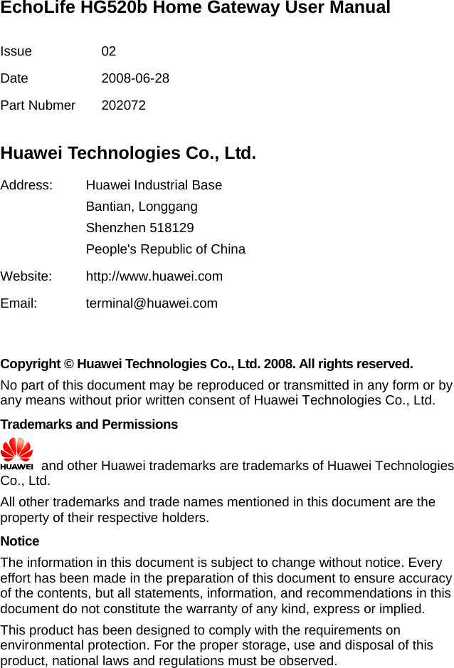 EchoLife HG520b Home Gateway User Manual  Issue 02 Date 2008-06-28 Part Nubmer  202072  Huawei Technologies Co., Ltd. Address:  Huawei Industrial Base Bantian, Longgang Shenzhen 518129 People&apos;s Republic of China Website: http://www.huawei.com Email: terminal@huawei.com   Copyright © Huawei Technologies Co., Ltd. 2008. All rights reserved. No part of this document may be reproduced or transmitted in any form or by any means without prior written consent of Huawei Technologies Co., Ltd. Trademarks and Permissions   and other Huawei trademarks are trademarks of Huawei Technologies Co., Ltd. All other trademarks and trade names mentioned in this document are the property of their respective holders. Notice The information in this document is subject to change without notice. Every effort has been made in the preparation of this document to ensure accuracy of the contents, but all statements, information, and recommendations in this document do not constitute the warranty of any kind, express or implied. This product has been designed to comply with the requirements on environmental protection. For the proper storage, use and disposal of this product, national laws and regulations must be observed. 