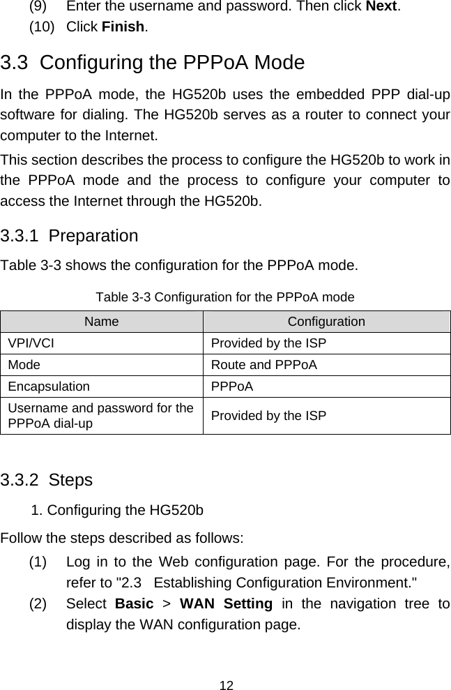  12 (9)  Enter the username and password. Then click Next. (10) Click Finish. 3.3  Configuring the PPPoA Mode In the PPPoA mode, the HG520b uses the embedded PPP dial-up software for dialing. The HG520b serves as a router to connect your computer to the Internet. This section describes the process to configure the HG520b to work in the PPPoA mode and the process to configure your computer to access the Internet through the HG520b. 3.3.1  Preparation Table 3-3 shows the configuration for the PPPoA mode. Table 3-3 Configuration for the PPPoA mode Name  Configuration VPI/VCI  Provided by the ISP Mode  Route and PPPoA Encapsulation PPPoA Username and password for the PPPoA dial-up  Provided by the ISP  3.3.2  Steps 1. Configuring the HG520b Follow the steps described as follows: (1)  Log in to the Web configuration page. For the procedure, refer to &quot;2.3   Establishing Configuration Environment.&quot; (2) Select Basic  &gt; WAN Setting in the navigation tree to display the WAN configuration page. 