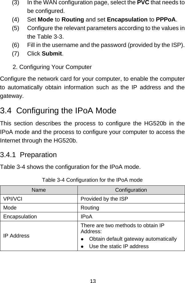  13 (3)  In the WAN configuration page, select the PVC that needs to be configured. (4) Set Mode to Routing and set Encapsulation to PPPoA. (5)  Configure the relevant parameters according to the values in the Table 3-3. (6)  Fill in the username and the password (provided by the ISP).  (7) Click Submit. 2. Configuring Your Computer Configure the network card for your computer, to enable the computer to automatically obtain information such as the IP address and the gateway. 3.4  Configuring the IPoA Mode This section describes the process to configure the HG520b in the IPoA mode and the process to configure your computer to access the Internet through the HG520b. 3.4.1  Preparation Table 3-4 shows the configuration for the IPoA mode. Table 3-4 Configuration for the IPoA mode Name  Configuration VPI/VCI  Provided by the ISP Mode Routing Encapsulation IPoA IP Address There are two methods to obtain IP Address: z Obtain default gateway automatically z Use the static IP address  