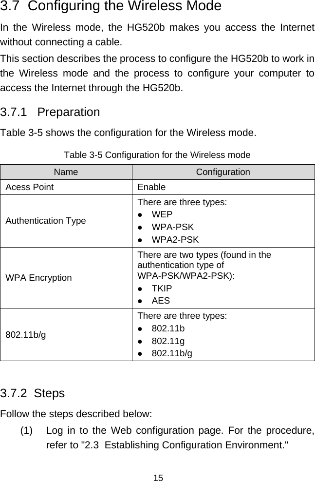  15 3.7  Configuring the Wireless Mode In the Wireless mode, the HG520b makes you access the Internet without connecting a cable. This section describes the process to configure the HG520b to work in the Wireless mode and the process to configure your computer to access the Internet through the HG520b. 3.7.1   Preparation Table 3-5 shows the configuration for the Wireless mode. Table 3-5 Configuration for the Wireless mode Name  Configuration Acess Point  Enable Authentication Type There are three types: z WEP z WPA-PSK z WPA2-PSK WPA Encryption There are two types (found in the authentication type of WPA-PSK/WPA2-PSK): z TKIP z AES 802.11b/g There are three types: z 802.11b z 802.11g z 802.11b/g  3.7.2  Steps Follow the steps described below: (1)  Log in to the Web configuration page. For the procedure, refer to &quot;2.3  Establishing Configuration Environment.&quot; 