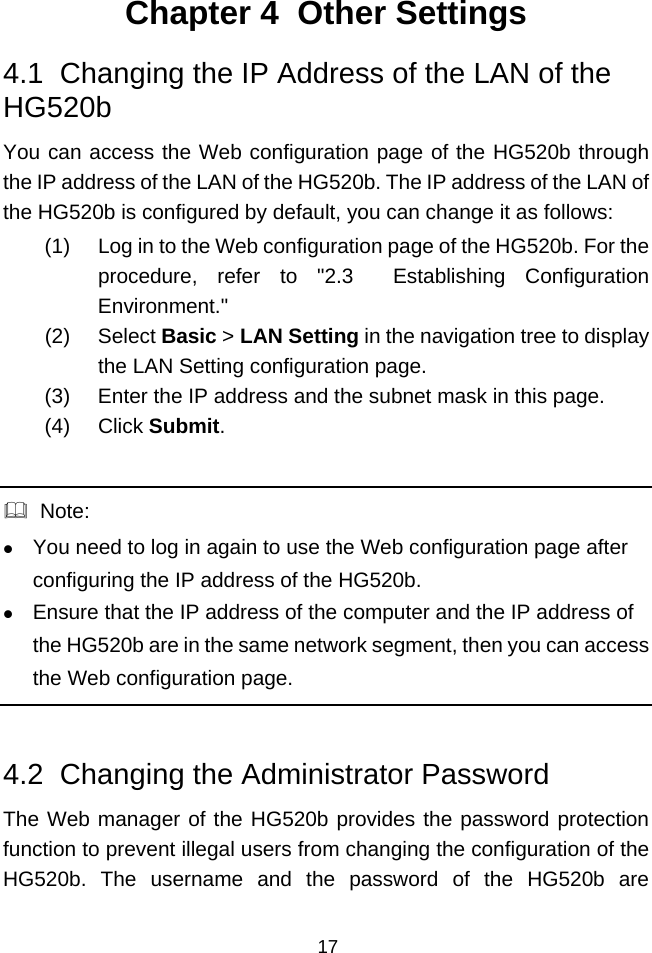  17 Chapter 4  Other Settings 4.1  Changing the IP Address of the LAN of the HG520b You can access the Web configuration page of the HG520b through the IP address of the LAN of the HG520b. The IP address of the LAN of the HG520b is configured by default, you can change it as follows: (1)  Log in to the Web configuration page of the HG520b. For the procedure, refer to &quot;2.3  Establishing Configuration Environment.&quot; (2) Select Basic &gt; LAN Setting in the navigation tree to display the LAN Setting configuration page. (3)  Enter the IP address and the subnet mask in this page.  (4) Click Submit.    Note: z You need to log in again to use the Web configuration page after configuring the IP address of the HG520b. z Ensure that the IP address of the computer and the IP address of the HG520b are in the same network segment, then you can access the Web configuration page.  4.2  Changing the Administrator Password The Web manager of the HG520b provides the password protection function to prevent illegal users from changing the configuration of the HG520b. The username and the password of the HG520b are 