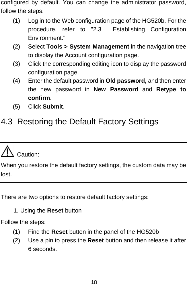  18 configured by default. You can change the administrator password, follow the steps: (1)  Log in to the Web configuration page of the HG520b. For the procedure, refer to &quot;2.3  Establishing Configuration Environment.&quot; (2) Select Tools &gt; System Management in the navigation tree to display the Account configuration page. (3)  Click the corresponding editing icon to display the password configuration page. (4)  Enter the default password in Old password, and then enter the new password in New Password and Retype to confirm. (5) Click Submit. 4.3  Restoring the Default Factory Settings    Caution: When you restore the default factory settings, the custom data may be lost.  There are two options to restore default factory settings: 1. Using the Reset button Follow the steps: (1) Find the Reset button in the panel of the HG520b (2)  Use a pin to press the Reset button and then release it after 6 seconds. 