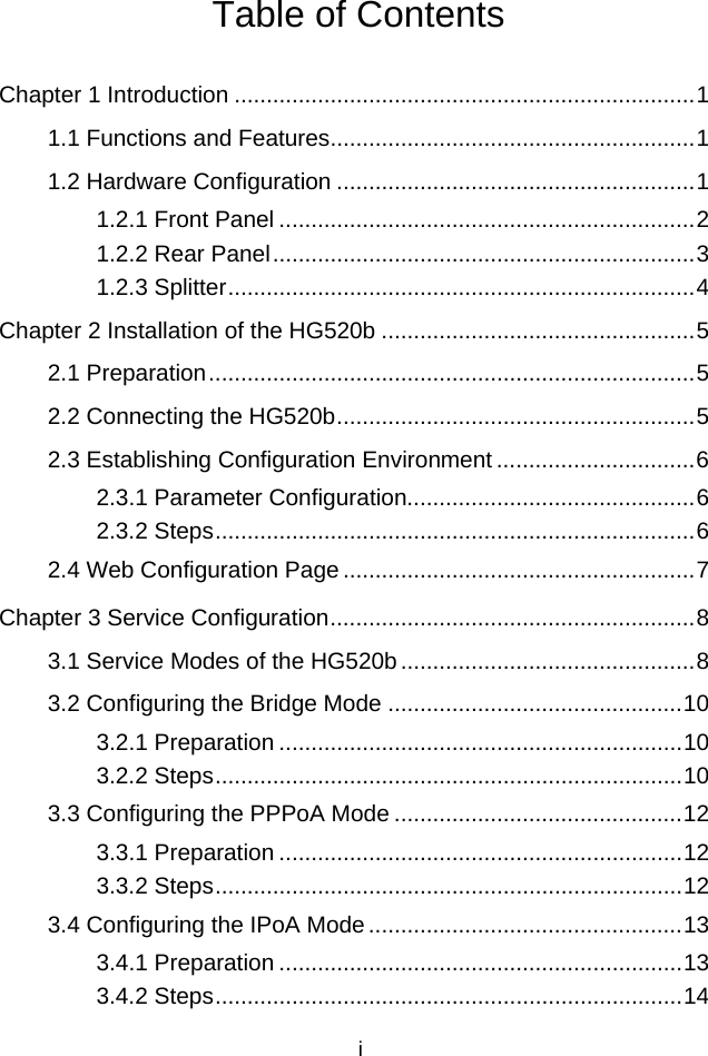 Table of Contents Chapter 1 Introduction ........................................................................1 1.1 Functions and Features.........................................................1 1.2 Hardware Configuration ........................................................1 1.2.1 Front Panel .................................................................2 1.2.2 Rear Panel..................................................................3 1.2.3 Splitter.........................................................................4 Chapter 2 Installation of the HG520b .................................................5 2.1 Preparation............................................................................5 2.2 Connecting the HG520b........................................................5 2.3 Establishing Configuration Environment ...............................6 2.3.1 Parameter Configuration.............................................6 2.3.2 Steps...........................................................................6 2.4 Web Configuration Page.......................................................7 Chapter 3 Service Configuration.........................................................8 3.1 Service Modes of the HG520b..............................................8 3.2 Configuring the Bridge Mode ..............................................10 3.2.1 Preparation ...............................................................10 3.2.2 Steps.........................................................................10 3.3 Configuring the PPPoA Mode .............................................12 3.3.1 Preparation ...............................................................12 3.3.2 Steps.........................................................................12 3.4 Configuring the IPoA Mode.................................................13 3.4.1 Preparation ...............................................................13 3.4.2 Steps.........................................................................14 i 