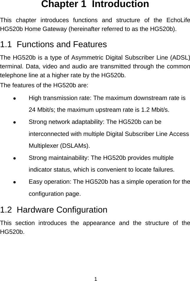  1 Chapter 1  Introduction This chapter introduces functions and structure of the EchoLife HG520b Home Gateway (hereinafter referred to as the HG520b). 1.1  Functions and Features The HG520b is a type of Asymmetric Digital Subscriber Line (ADSL) terminal. Data, video and audio are transmitted through the common telephone line at a higher rate by the HG520b. The features of the HG520b are: z High transmission rate: The maximum downstream rate is 24 Mbit/s; the maximum upstream rate is 1.2 Mbit/s. z Strong network adaptability: The HG520b can be interconnected with multiple Digital Subscriber Line Access Multiplexer (DSLAMs). z Strong maintainability: The HG520b provides multiple indicator status, which is convenient to locate failures. z Easy operation: The HG520b has a simple operation for the configuration page. 1.2  Hardware Configuration This section introduces the appearance and the structure of the HG520b.  