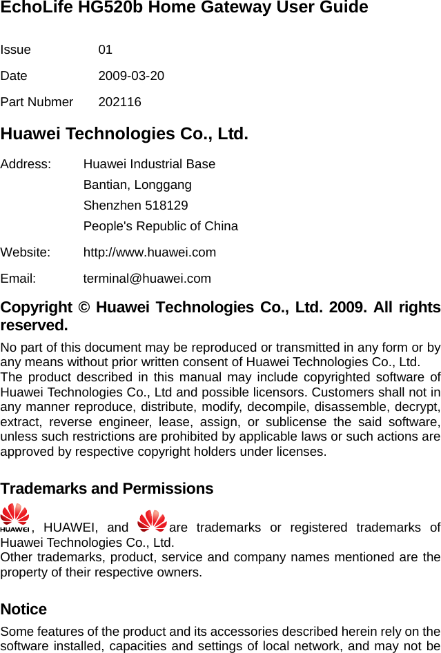 EchoLife HG520b Home Gateway User Guide  Issue 01 Date 2009-03-20 Part Nubmer  202116 Huawei Technologies Co., Ltd. Address:  Huawei Industrial Base Bantian, Longgang Shenzhen 518129 People&apos;s Republic of China Website: http://www.huawei.com Email: terminal@huawei.com Copyright © Huawei Technologies Co., Ltd. 2009. All rights reserved. No part of this document may be reproduced or transmitted in any form or by any means without prior written consent of Huawei Technologies Co., Ltd. The product described in this manual may include copyrighted software of Huawei Technologies Co., Ltd and possible licensors. Customers shall not in any manner reproduce, distribute, modify, decompile, disassemble, decrypt, extract, reverse engineer, lease, assign, or sublicense the said software, unless such restrictions are prohibited by applicable laws or such actions are approved by respective copyright holders under licenses.  Trademarks and Permissions  , HUAWEI, and  are trademarks or registered trademarks of Huawei Technologies Co., Ltd. Other trademarks, product, service and company names mentioned are the property of their respective owners.  Notice Some features of the product and its accessories described herein rely on the software installed, capacities and settings of local network, and may not be 