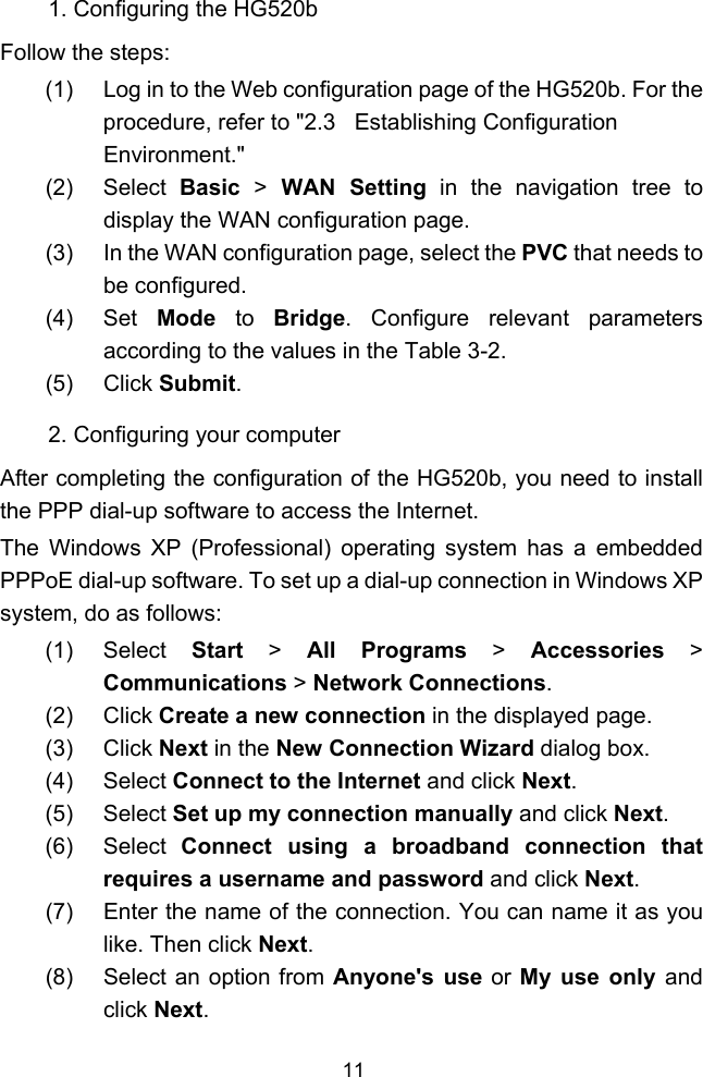  11 1. Configuring the HG520b Follow the steps: (1)  Log in to the Web configuration page of the HG520b. For the procedure, refer to &quot; 2.3   Establishing Configuration Environment.&quot; (2) Select Basic  &gt; WAN Setting in the navigation tree to display the WAN configuration page. (3)  In the WAN configuration page, select the PVC that needs to be configured. (4) Set Mode to Bridge. Configure relevant parameters according to the values in the  Table 3-2. (5) Click Submit. 2. Configuring your computer After completing the configuration of the HG520b, you need to install the PPP dial-up software to access the Internet. The Windows XP (Professional) operating system has a embedded PPPoE dial-up software. To set up a dial-up connection in Windows XP system, do as follows: (1) Select Start &gt; All Programs &gt; Accessories &gt; Communications &gt; Network Connections. (2) Click Create a new connection in the displayed page. (3) Click Next in the New Connection Wizard dialog box. (4) Select Connect to the Internet and click Next. (5) Select Set up my connection manually and click Next. (6) Select Connect using a broadband connection that requires a username and password and click Next. (7)  Enter the name of the connection. You can name it as you like. Then click Next. (8)  Select an option from Anyone&apos;s use or My use only and click Next. 