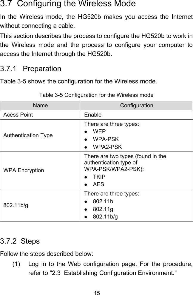 15 3.7  Configuring the Wireless Mode In the Wireless mode, the HG520b makes you access the Internet without connecting a cable. This section describes the process to configure the HG520b to work in the Wireless mode and the process to configure your computer to access the Internet through the HG520b. 3.7.1   Preparation  Table 3-5 shows the configuration for the Wireless mode. Table 3-5 Configuration for the Wireless mode Name  Configuration Acess Point  Enable Authentication Type There are three types: z WEP z WPA-PSK z WPA2-PSK WPA Encryption There are two types (found in the authentication type of WPA-PSK/WPA2-PSK): z TKIP z AES 802.11b/g There are three types: z 802.11b z 802.11g z 802.11b/g  3.7.2  Steps Follow the steps described below: (1)  Log in to the Web configuration page. For the procedure, refer to &quot; 2.3  Establishing Configuration Environment.&quot; 