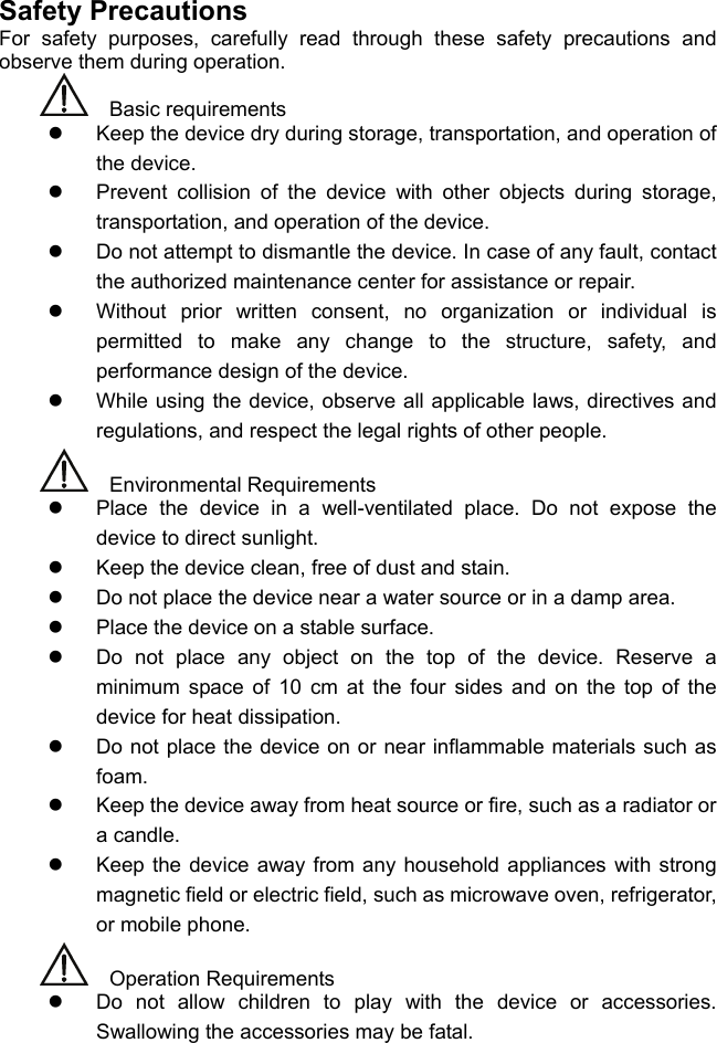 Safety Precautions For safety purposes, carefully read through these safety precautions and observe them during operation.    Basic requirements z  Keep the device dry during storage, transportation, and operation of the device. z  Prevent collision of the device with other objects during storage, transportation, and operation of the device. z  Do not attempt to dismantle the device. In case of any fault, contact the authorized maintenance center for assistance or repair. z  Without prior written consent, no organization or individual is permitted to make any change to the structure, safety, and performance design of the device. z  While using the device, observe all applicable laws, directives and regulations, and respect the legal rights of other people.    Environmental Requirements z  Place the device in a well-ventilated place. Do not expose the device to direct sunlight. z  Keep the device clean, free of dust and stain. z  Do not place the device near a water source or in a damp area. z  Place the device on a stable surface. z  Do not place any object on the top of the device. Reserve a minimum space of 10 cm at the four sides and on the top of the device for heat dissipation. z  Do not place the device on or near inflammable materials such as foam. z  Keep the device away from heat source or fire, such as a radiator or a candle. z  Keep the device away from any household appliances with strong magnetic field or electric field, such as microwave oven, refrigerator, or mobile phone.    Operation Requirements z  Do not allow children to play with the device or accessories. Swallowing the accessories may be fatal. 