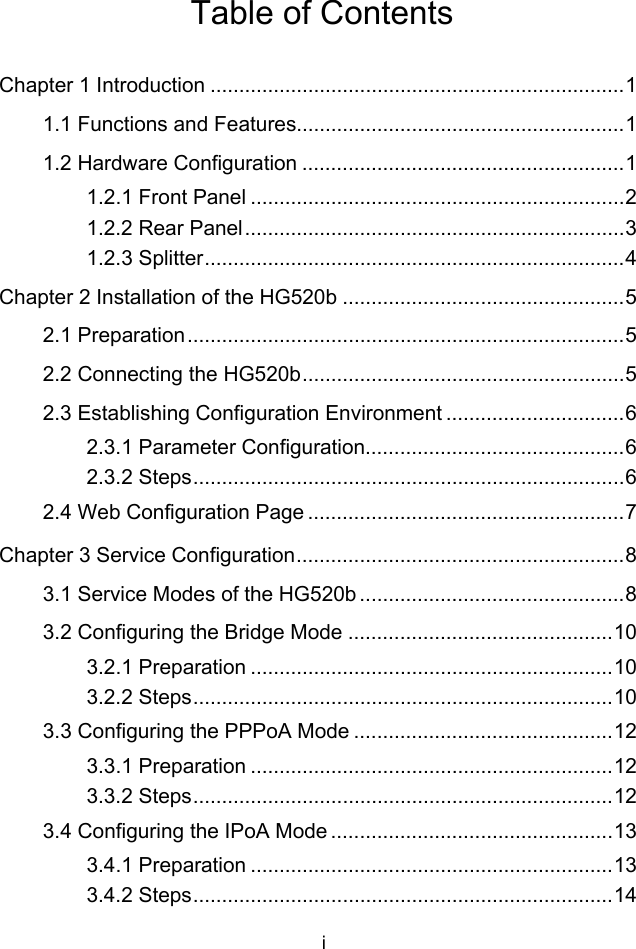 i Table of Contents Chapter 1 Introduction ........................................................................1 1.1 Functions and Features.........................................................1 1.2 Hardware Configuration ........................................................1 1.2.1 Front Panel .................................................................2 1.2.2 Rear Panel..................................................................3 1.2.3 Splitter.........................................................................4 Chapter 2 Installation of the HG520b .................................................5 2.1 Preparation............................................................................5 2.2 Connecting the HG520b........................................................5 2.3 Establishing Configuration Environment ...............................6 2.3.1 Parameter Configuration.............................................6 2.3.2 Steps...........................................................................6 2.4 Web Configuration Page .......................................................7 Chapter 3 Service Configuration.........................................................8 3.1 Service Modes of the HG520b ..............................................8 3.2 Configuring the Bridge Mode ..............................................10 3.2.1 Preparation ...............................................................10 3.2.2 Steps.........................................................................10 3.3 Configuring the PPPoA Mode .............................................12 3.3.1 Preparation ...............................................................12 3.3.2 Steps.........................................................................12 3.4 Configuring the IPoA Mode .................................................13 3.4.1 Preparation ...............................................................13 3.4.2 Steps.........................................................................14 