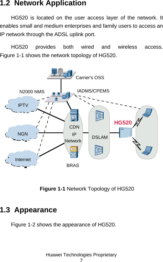  Huawei Technologies Proprietary 7 1.2  Network Application HG520 is located on the user access layer of the network. It enables small and medium enterprises and family users to access an IP network through the ADSL uplink port. HG520 provides both wired and wireless access. Figure 1-1 shows the network topology of HG520. HG520IPTVNGNCarrier&apos;s OSSIADMS/CPEMSN2000 NMSDSLAMBRASCDNIPNetworkInternet Figure 1-1 Network Topology of HG520 1.3  Appearance Figure 1-2 shows the appearance of HG520. 