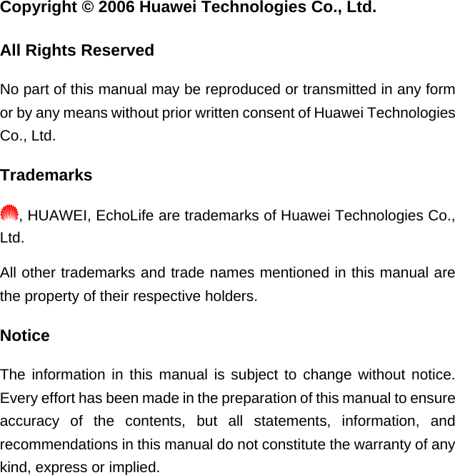 Copyright © 2006 Huawei Technologies Co., Ltd. All Rights Reserved No part of this manual may be reproduced or transmitted in any form or by any means without prior written consent of Huawei Technologies Co., Ltd. Trademarks , HUAWEI, EchoLife are trademarks of Huawei Technologies Co., Ltd. All other trademarks and trade names mentioned in this manual are the property of their respective holders. Notice The information in this manual is subject to change without notice. Every effort has been made in the preparation of this manual to ensure accuracy of the contents, but all statements, information, and recommendations in this manual do not constitute the warranty of any kind, express or implied.  