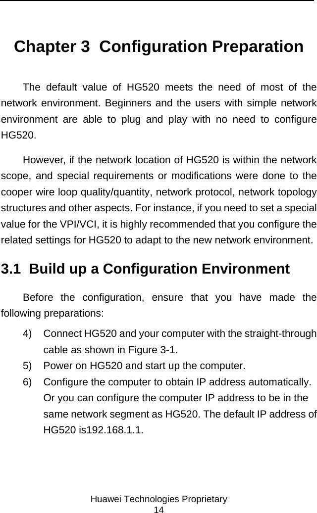     Huawei Technologies Proprietary 14 Chapter 3  Configuration Preparation The default value of HG520 meets the need of most of the network environment. Beginners and the users with simple network environment are able to plug and play with no need to configure HG520. However, if the network location of HG520 is within the network scope, and special requirements or modifications were done to the cooper wire loop quality/quantity, network protocol, network topology structures and other aspects. For instance, if you need to set a special value for the VPI/VCI, it is highly recommended that you configure the related settings for HG520 to adapt to the new network environment. 3.1  Build up a Configuration Environment Before the configuration, ensure that you have made the following preparations: 4)  Connect HG520 and your computer with the straight-through cable as shown in Figure 3-1. 5)  Power on HG520 and start up the computer. 6)  Configure the computer to obtain IP address automatically. Or you can configure the computer IP address to be in the same network segment as HG520. The default IP address of HG520 is192.168.1.1.  