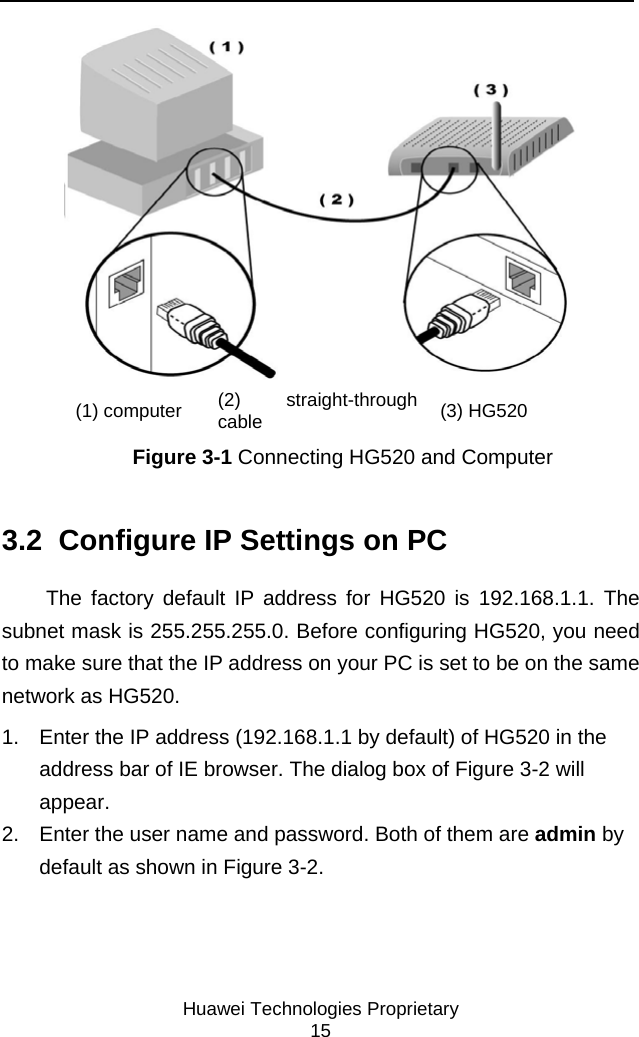     Huawei Technologies Proprietary 15  (1) computer  (2) straight-through cable  (3) HG520 Figure 3-1 Connecting HG520 and Computer 3.2  Configure IP Settings on PC The factory default IP address for HG520 is 192.168.1.1. The subnet mask is 255.255.255.0. Before configuring HG520, you need to make sure that the IP address on your PC is set to be on the same network as HG520.  1.  Enter the IP address (192.168.1.1 by default) of HG520 in the address bar of IE browser. The dialog box of Figure 3-2 will appear. 2.  Enter the user name and password. Both of them are admin by default as shown in Figure 3-2. 