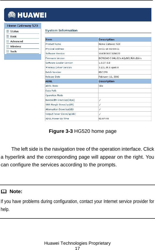     Huawei Technologies Proprietary 17  Figure 3-3 HG520 home page The left side is the navigation tree of the operation interface. Click a hyperlink and the corresponding page will appear on the right. You can configure the services according to the prompts.    Note: If you have problems during configuration, contact your Internet service provider for help.  