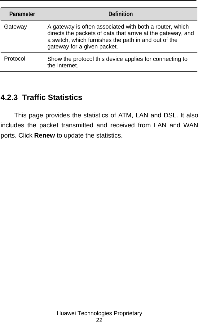     Huawei Technologies Proprietary 22 Parameter  Definition Gateway  A gateway is often associated with both a router, which directs the packets of data that arrive at the gateway, and a switch, which furnishes the path in and out of the gateway for a given packet. Protocol  Show the protocol this device applies for connecting to the Internet.   4.2.3  Traffic Statistics This page provides the statistics of ATM, LAN and DSL. It also includes the packet transmitted and received from LAN and WAN ports. Click Renew to update the statistics.  