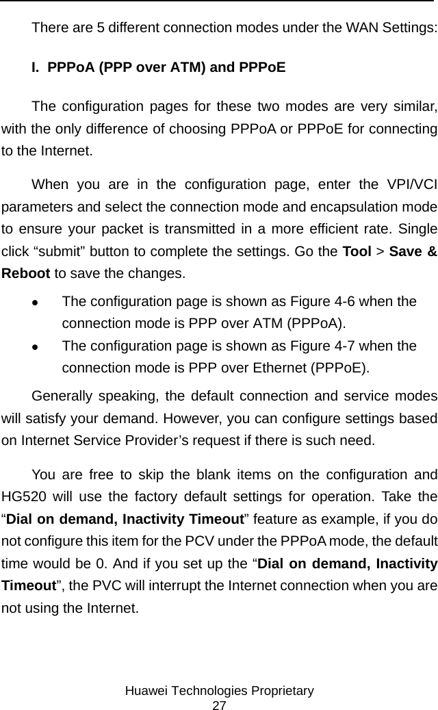     Huawei Technologies Proprietary 27 There are 5 different connection modes under the WAN Settings: I.  PPPoA (PPP over ATM) and PPPoE The configuration pages for these two modes are very similar, with the only difference of choosing PPPoA or PPPoE for connecting to the Internet.  When you are in the configuration page, enter the VPI/VCI parameters and select the connection mode and encapsulation mode to ensure your packet is transmitted in a more efficient rate. Single click “submit” button to complete the settings. Go the Tool &gt; Save &amp; Reboot to save the changes.  z The configuration page is shown as Figure 4-6 when the connection mode is PPP over ATM (PPPoA).  z The configuration page is shown as Figure 4-7 when the connection mode is PPP over Ethernet (PPPoE). Generally speaking, the default connection and service modes will satisfy your demand. However, you can configure settings based on Internet Service Provider’s request if there is such need. You are free to skip the blank items on the configuration and HG520 will use the factory default settings for operation. Take the “Dial on demand, Inactivity Timeout” feature as example, if you do not configure this item for the PCV under the PPPoA mode, the default time would be 0. And if you set up the “Dial on demand, Inactivity Timeout”, the PVC will interrupt the Internet connection when you are not using the Internet.  