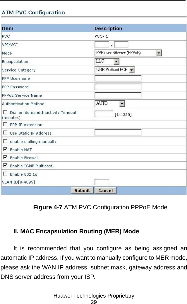     Huawei Technologies Proprietary 29  Figure 4-7 ATM PVC Configuration PPPoE Mode II. MAC Encapsulation Routing (MER) Mode It is recommended that you configure as being assigned an automatic IP address. If you want to manually configure to MER mode, please ask the WAN IP address, subnet mask, gateway address and DNS server address from your ISP. 