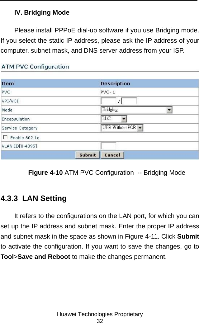     Huawei Technologies Proprietary 32 IV. Bridging Mode Please install PPPoE dial-up software if you use Bridging mode. If you select the static IP address, please ask the IP address of your computer, subnet mask, and DNS server address from your ISP.  Figure 4-10 ATM PVC Configuration  -- Bridging Mode 4.3.3  LAN Setting It refers to the configurations on the LAN port, for which you can set up the IP address and subnet mask. Enter the proper IP address and subnet mask in the space as shown in Figure 4-11. Click Submit to activate the configuration. If you want to save the changes, go to Tool&gt;Save and Reboot to make the changes permanent. 