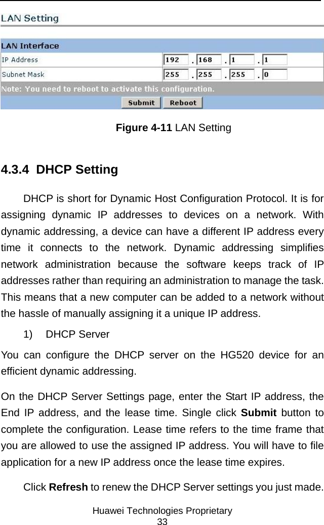     Huawei Technologies Proprietary 33  Figure 4-11 LAN Setting 4.3.4  DHCP Setting DHCP is short for Dynamic Host Configuration Protocol. It is for assigning dynamic IP addresses to devices on a network. With dynamic addressing, a device can have a different IP address every time it connects to the network. Dynamic addressing simplifies network administration because the software keeps track of IP addresses rather than requiring an administration to manage the task. This means that a new computer can be added to a network without the hassle of manually assigning it a unique IP address. 1) DHCP Server You can configure the DHCP server on the HG520 device for an efficient dynamic addressing.  On the DHCP Server Settings page, enter the Start IP address, the End IP address, and the lease time. Single click Submit button to complete the configuration. Lease time refers to the time frame that you are allowed to use the assigned IP address. You will have to file application for a new IP address once the lease time expires.  Click Refresh to renew the DHCP Server settings you just made. 