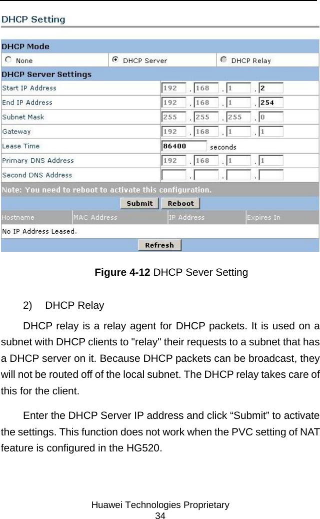     Huawei Technologies Proprietary 34  Figure 4-12 DHCP Sever Setting 2) DHCP Relay DHCP relay is a relay agent for DHCP packets. It is used on a subnet with DHCP clients to &quot;relay&quot; their requests to a subnet that has a DHCP server on it. Because DHCP packets can be broadcast, they will not be routed off of the local subnet. The DHCP relay takes care of this for the client. Enter the DHCP Server IP address and click “Submit” to activate the settings. This function does not work when the PVC setting of NAT feature is configured in the HG520. 