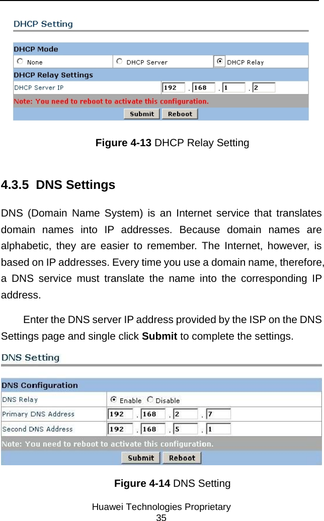     Huawei Technologies Proprietary 35  Figure 4-13 DHCP Relay Setting 4.3.5  DNS Settings DNS (Domain Name System) is an Internet service that translates domain names into IP addresses. Because domain names are alphabetic, they are easier to remember. The Internet, however, is based on IP addresses. Every time you use a domain name, therefore, a DNS service must translate the name into the corresponding IP address.  Enter the DNS server IP address provided by the ISP on the DNS Settings page and single click Submit to complete the settings.  Figure 4-14 DNS Setting 
