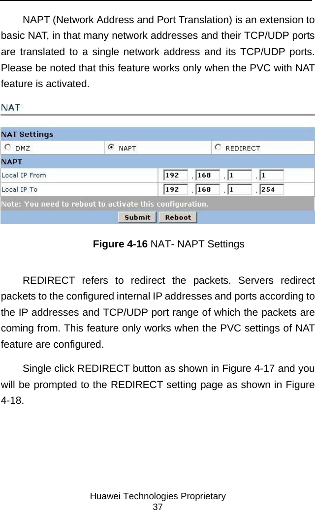     Huawei Technologies Proprietary 37 NAPT (Network Address and Port Translation) is an extension to basic NAT, in that many network addresses and their TCP/UDP ports are translated to a single network address and its TCP/UDP ports. Please be noted that this feature works only when the PVC with NAT feature is activated.  Figure 4-16 NAT- NAPT Settings REDIRECT refers to redirect the packets. Servers redirect packets to the configured internal IP addresses and ports according to the IP addresses and TCP/UDP port range of which the packets are coming from. This feature only works when the PVC settings of NAT feature are configured.  Single click REDIRECT button as shown in Figure 4-17 and you will be prompted to the REDIRECT setting page as shown in Figure 4-18. 