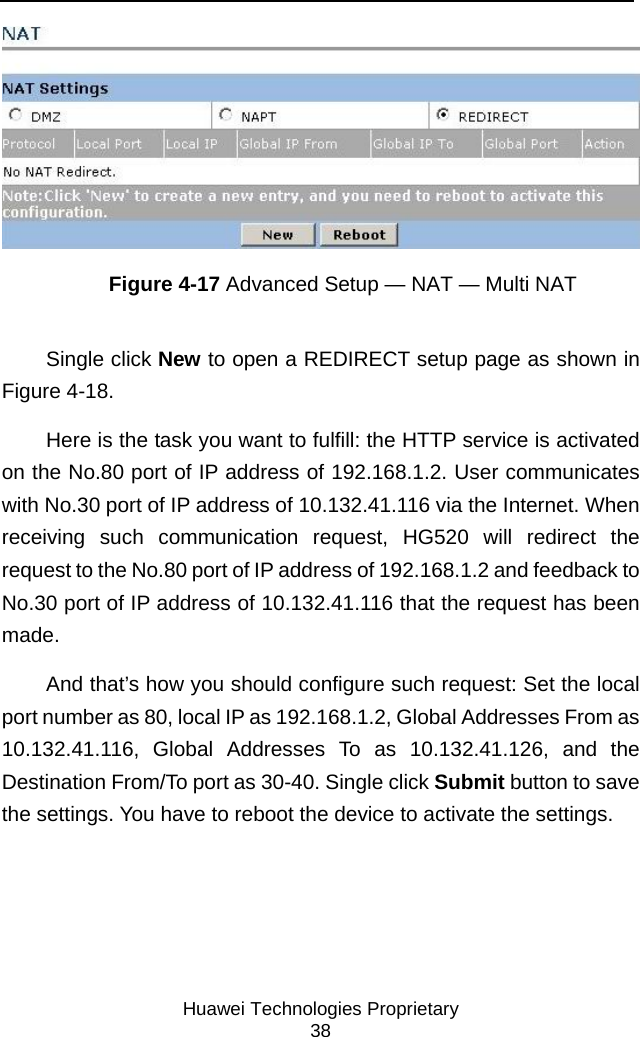     Huawei Technologies Proprietary 38  Figure 4-17 Advanced Setup — NAT — Multi NAT Single click New to open a REDIRECT setup page as shown in Figure 4-18.  Here is the task you want to fulfill: the HTTP service is activated on the No.80 port of IP address of 192.168.1.2. User communicates with No.30 port of IP address of 10.132.41.116 via the Internet. When receiving such communication request, HG520 will redirect the request to the No.80 port of IP address of 192.168.1.2 and feedback to No.30 port of IP address of 10.132.41.116 that the request has been made.  And that’s how you should configure such request: Set the local port number as 80, local IP as 192.168.1.2, Global Addresses From as 10.132.41.116, Global Addresses To as 10.132.41.126, and the Destination From/To port as 30-40. Single click Submit button to save the settings. You have to reboot the device to activate the settings. 