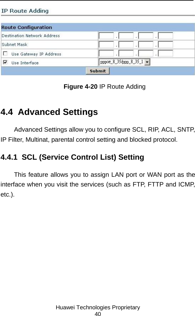     Huawei Technologies Proprietary 40  Figure 4-20 IP Route Adding 4.4  Advanced Settings Advanced Settings allow you to configure SCL, RIP, ACL, SNTP, IP Filter, Multinat, parental control setting and blocked protocol. 4.4.1  SCL (Service Control List) Setting This feature allows you to assign LAN port or WAN port as the interface when you visit the services (such as FTP, FTTP and ICMP, etc.). 