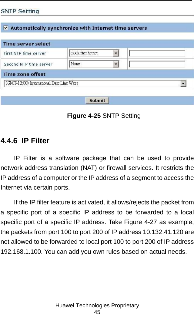     Huawei Technologies Proprietary 45  Figure 4-25 SNTP Setting 4.4.6  IP Filter IP Filter is a software package that can be used to provide network address translation (NAT) or firewall services. It restricts the IP address of a computer or the IP address of a segment to access the Internet via certain ports.  If the IP filter feature is activated, it allows/rejects the packet from a specific port of a specific IP address to be forwarded to a local specific port of a specific IP address. Take Figure 4-27 as example, the packets from port 100 to port 200 of IP address 10.132.41.120 are not allowed to be forwarded to local port 100 to port 200 of IP address 192.168.1.100. You can add you own rules based on actual needs. 
