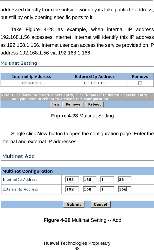     Huawei Technologies Proprietary 48 addressed directly from the outside world by its fake public IP address, but still by only opening specific ports to it.  Take Figure 4-28 as example, when internal IP address 192.168.1.56 accesses Internet, Internet will identify this IP address as 192.168.1.166. Internet user can access the service provided on IP address 192.168.1.56 via 192.168.1.166.  Figure 4-28 Multinat Setting Single click New button to open the configuration page. Enter the internal and external IP addresses.  Figure 4-29 Multinat Setting -- Add 