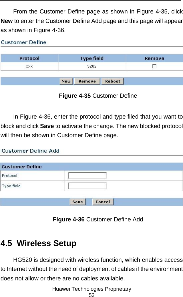     Huawei Technologies Proprietary 53 From the Customer Define page as shown in Figure 4-35, click New to enter the Customer Define Add page and this page will appear as shown in Figure 4-36.  Figure 4-35 Customer Define In Figure 4-36, enter the protocol and type filed that you want to block and click Save to activate the change. The new blocked protocol will then be shown in Customer Define page.  Figure 4-36 Customer Define Add 4.5  Wireless Setup HG520 is designed with wireless function, which enables access to Internet without the need of deployment of cables if the environment does not allow or there are no cables available. 
